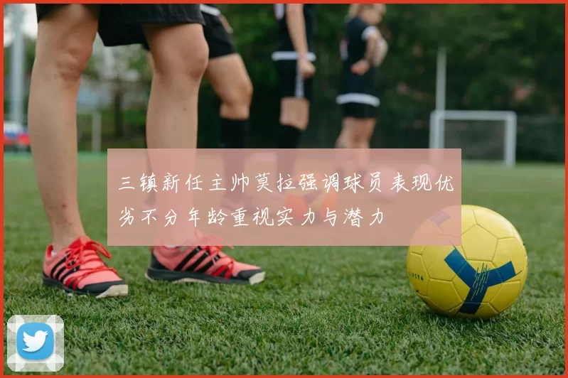 三镇新任主帅莫拉强调球员表现优劣不分年龄重视实力与潜力