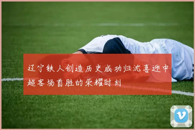 辽宁铁人创造历史成功归沈喜迎中超客场首胜的荣耀时刻