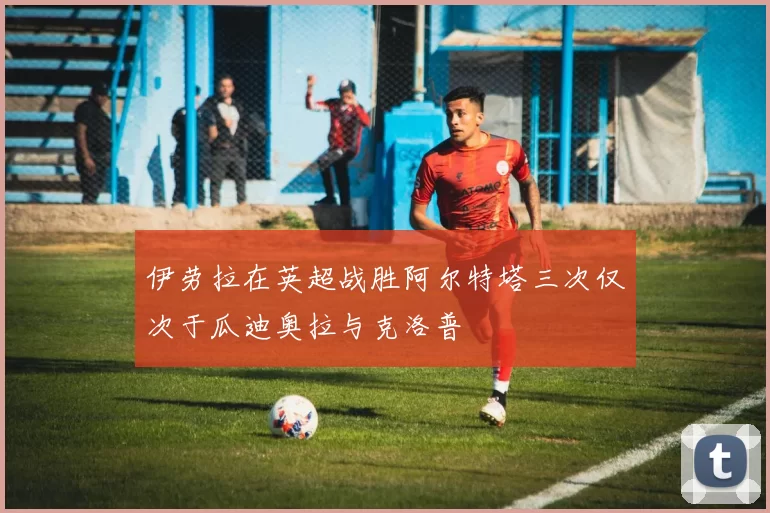 伊劳拉在英超战胜阿尔特塔三次仅次于瓜迪奥拉与克洛普