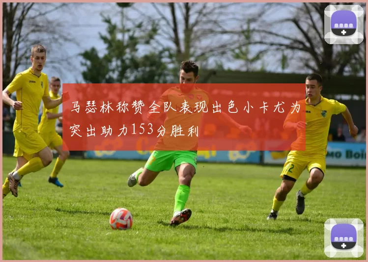 马瑟林称赞全队表现出色小卡尤为突出助力153分胜利