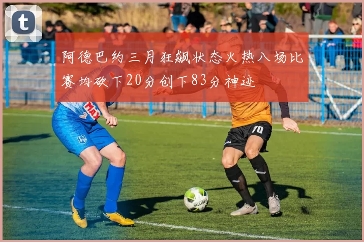 阿德巴约三月狂飙状态火热八场比赛均砍下20分创下83分神迹