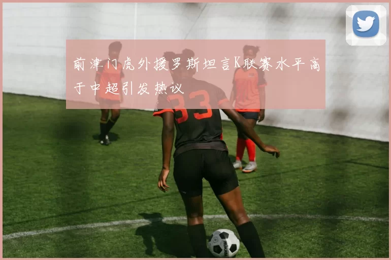 前津门虎外援罗斯坦言K联赛水平高于中超引发热议