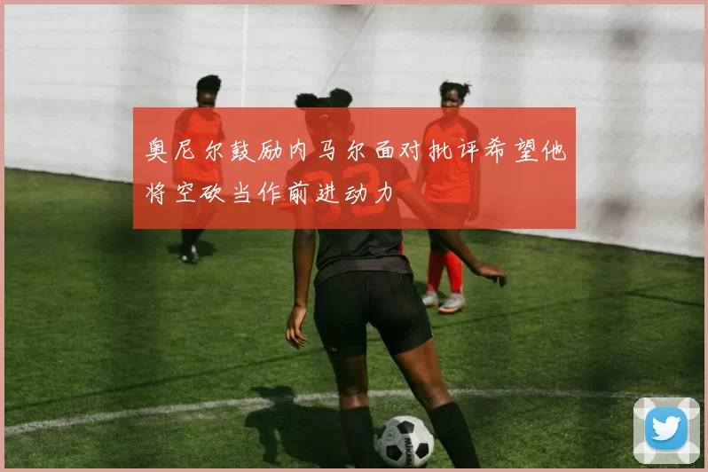 奥尼尔鼓励内马尔面对批评希望他将空砍当作前进动力