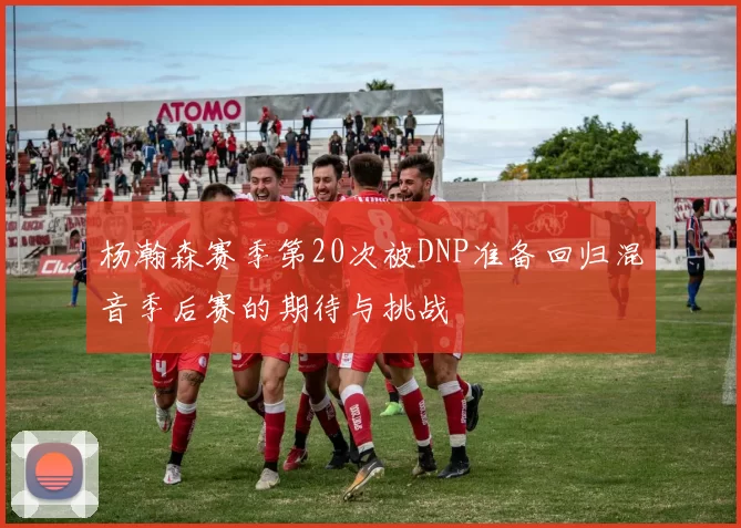 杨瀚森赛季第20次被DNP准备回归混音季后赛的期待与挑战