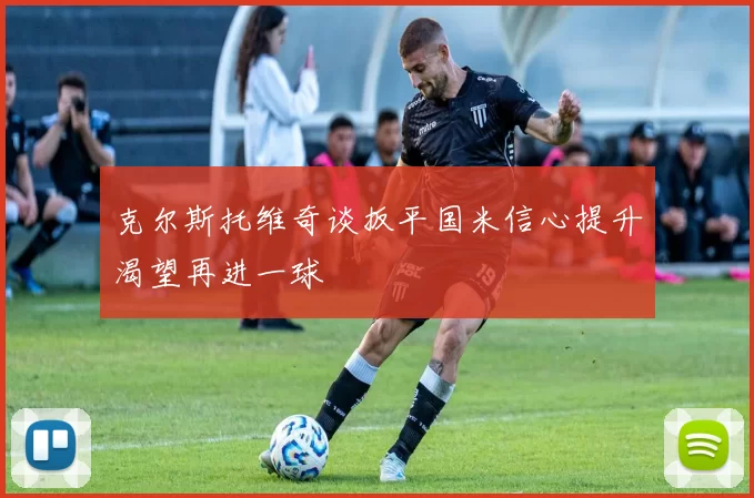 克尔斯托维奇谈扳平国米信心提升渴望再进一球