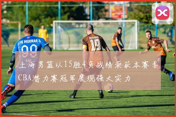 上海男篮以15胜4负战绩荣获本赛季CBA潜力赛冠军展现强大实力