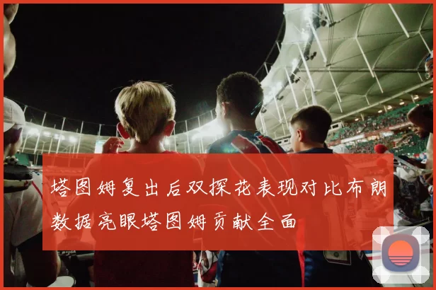 塔图姆复出后双探花表现对比布朗数据亮眼塔图姆贡献全面
