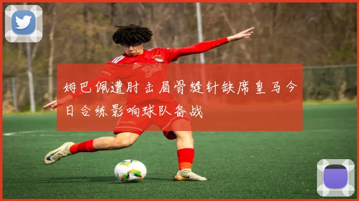 姆巴佩遭肘击眉骨缝针缺席皇马今日合练影响球队备战