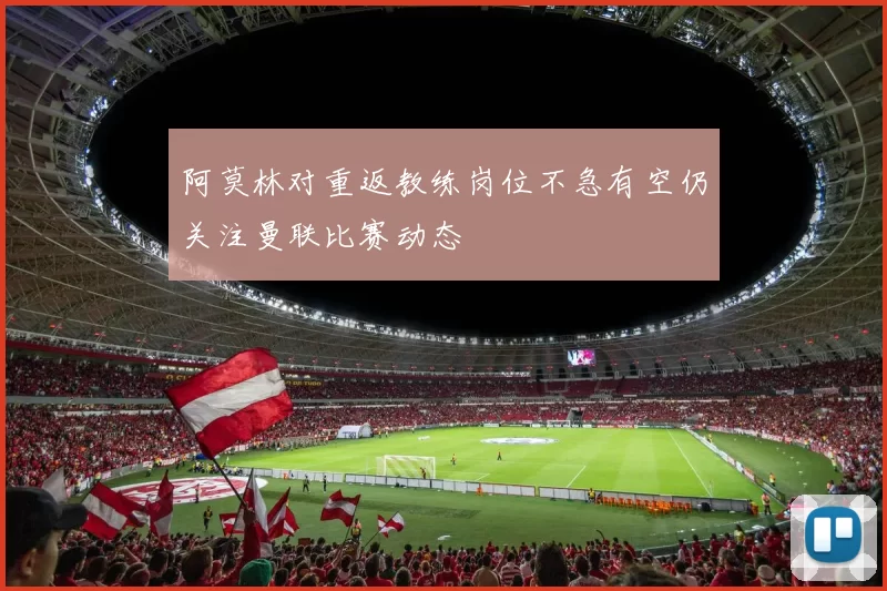阿莫林对重返教练岗位不急有空仍关注曼联比赛动态