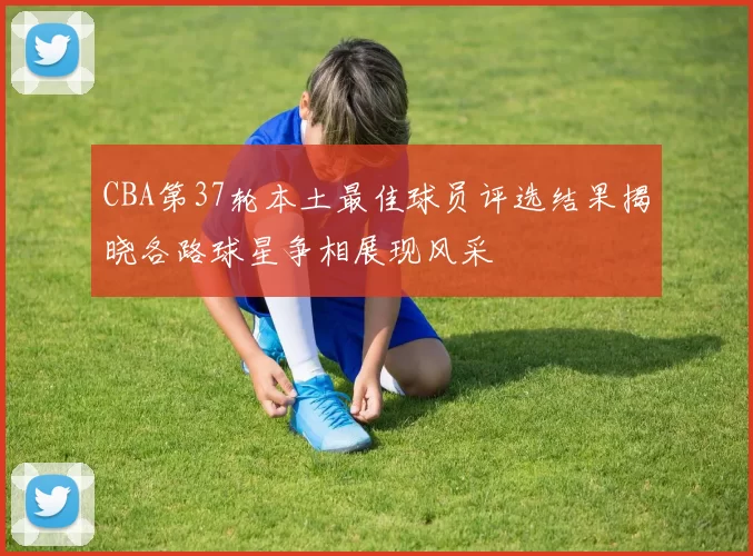 CBA第37轮本土最佳球员评选结果揭晓各路球星争相展现风采