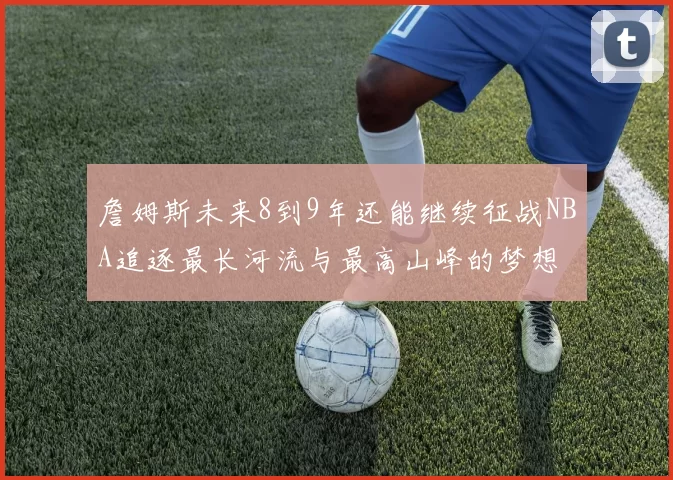 詹姆斯未来8到9年还能继续征战NBA追逐最长河流与最高山峰的梦想