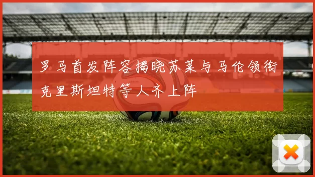 罗马首发阵容揭晓苏莱与马伦领衔克里斯坦特等人齐上阵