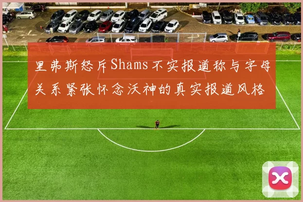 里弗斯怒斥Shams不实报道称与字母关系紧张怀念沃神的真实报道风格