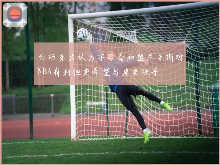 白巧克力认为字母哥加盟尼克斯对NBA有利但更希望与库里联手