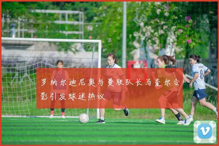 罗纳尔迪尼奥与曼联队长马奎尔合影引发球迷热议