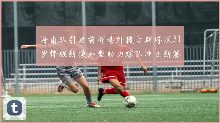 河南队引进前海港外援古斯塔沃31岁锋线新援加盟助力球队冲击新赛季