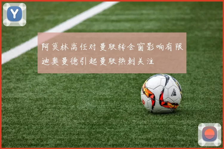 阿莫林离任对曼联转会窗影响有限迪奥曼德引起曼联热刺关注